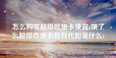 怎么购买超级吃货卡便宜(饿了么超级吃货卡包月代扣是什么)