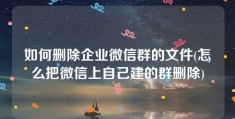 如何删除企业微信群的文件(怎么把微信上自己建的群删除)