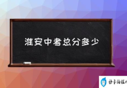 淮安中考总分多少(淮安市中考招生指南？)