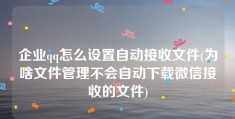 企业qq怎么设置自动接收文件(为啥文件管理不会自动下载微信接收的文件)