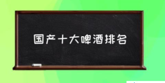 国产十大啤酒排名(世界十大啤酒品牌？)