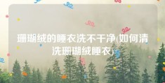 珊瑚绒的睡衣洗不干净(如何清洗珊瑚绒睡衣)