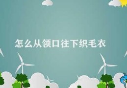 怎么从领口往下织毛衣(如何正确从领口往下织毛衣)