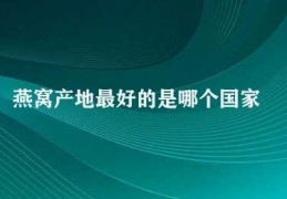 燕窝产地最好的是哪个国家(燕窝产地之争)