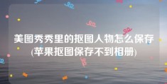 美图秀秀里的抠图人物怎么保存(苹果抠图保存不到相册)