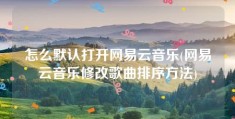 怎么默认打开网易云音乐(网易云音乐修改歌曲排序方法)