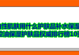 控油保湿护肤品权威排行榜10强(10种好保湿护肤品排行榜)