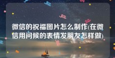 微信的祝福图片怎么制作(在微信用问候的表情发朋友怎样做)