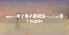 autocad哪个版本最稳定(win11cad哪个版本好)