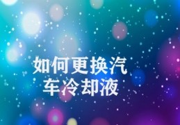 如何更换汽车冷却液(汽车冷却液更换注意事项)