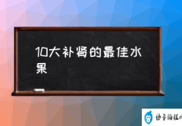 10大补肾的最佳水果(什么水果是补肾的？)