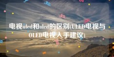 电视uled和oled的区别(ULED电视与OLED电视入手建议)