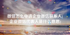 微信怎么申请企业微信联系人(企业微信代表人是什么意思)