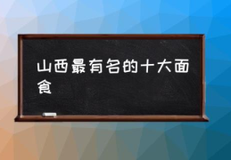 山西最有名的十大面食(山西最有名的面食是什么？)