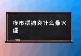 夜市摆摊卖什么最火爆(夜市摆摊什么最好卖？)