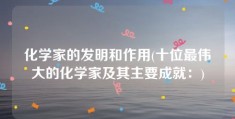 化学家的发明和作用(十位最伟大的化学家及其主要成就：)