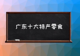 广东十大特产零食(广州特产购物必买清单？)