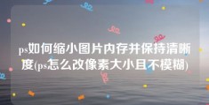 ps如何缩小图片内存并保持清晰度(ps怎么改像素大小且不模糊)