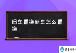 车辆置换流程？(旧车置换新车怎么置换)