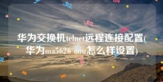 华为交换机telnet远程连接配置(华为ma5626 onu怎么样设置)