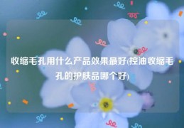 收缩毛孔用什么产品效果最好(控油收缩毛孔的护肤品哪个好)