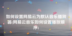 如何设置网易云为默认音乐播放器(网易云音乐如何设置播放顺序)