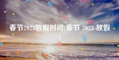 春节2023放假时间(春节 2023 放假)