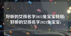 好听的女孩名字2023兔宝宝特别(好听的女孩名字2023兔宝宝)