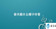 春天戴什么帽子好看(春季时尚必备如何选择合适的帽子)