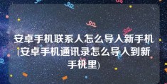 安卓手机联系人怎么导入新手机(安卓手机通讯录怎么导入到新手机里)