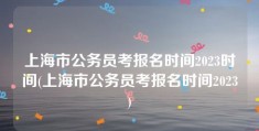 上海市公务员考报名时间2023时间(上海市公务员考报名时间2023)