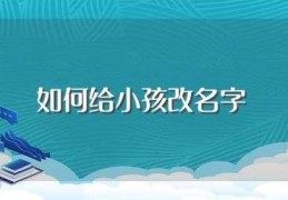 如何给小孩改名字(给小孩改名字步骤及注意事项)