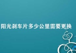 阳光刹车片多少公里需要更换(阳光刹车片的更换周期)