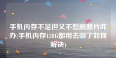 手机内存不足但又不想删照片咋办(手机内存128G都用去哪了如何解决)