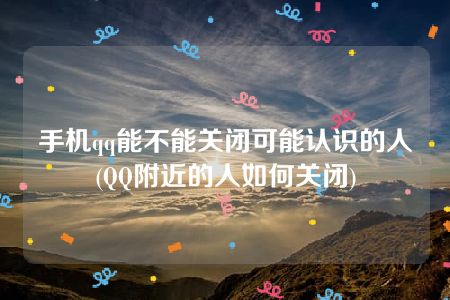 手机qq能不能关闭可能认识的人(QQ附近的人如何关闭)