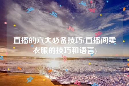 直播的六大必备技巧(直播间卖衣服的技巧和语言)