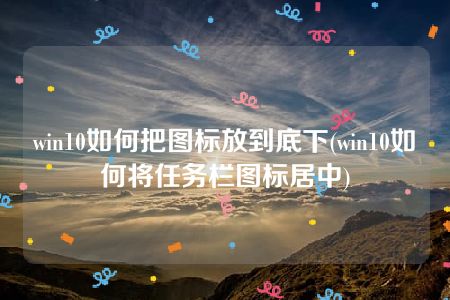 win10如何把图标放到底下(win10如何将任务栏图标居中)