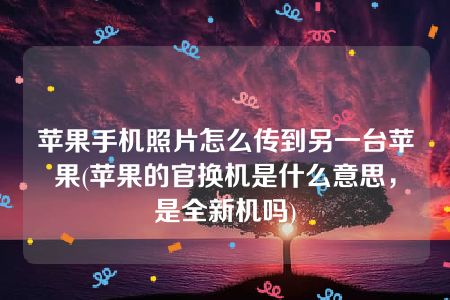 苹果手机照片怎么传到另一台苹果(苹果的官换机是什么意思，是全新机吗)