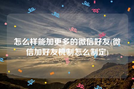 怎么样能加更多的微信好友(微信加好友机制怎么制定)