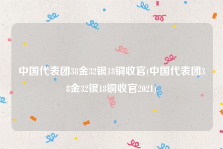 中国代表团38金32银18铜收官(中国代表团38金32银18铜收官2021)