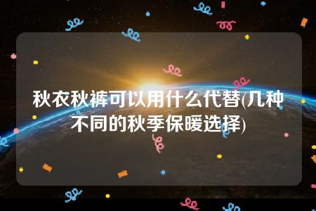 秋衣秋裤可以用什么代替(几种不同的秋季保暖选择)