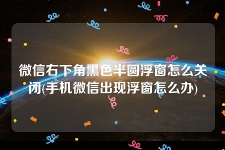 微信右下角黑色半圆浮窗怎么关闭(手机微信出现浮窗怎么办)