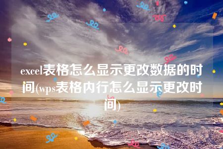 excel表格怎么显示更改数据的时间(wps表格内行怎么显示更改时间)