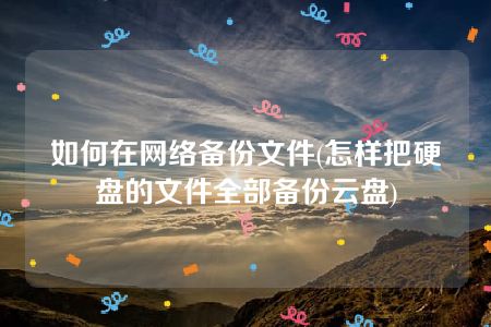 如何在网络备份文件(怎样把硬盘的文件全部备份云盘)