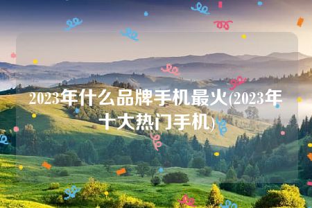 2023年什么品牌手机最火(2023年十大热门手机)