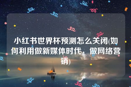 小红书世界杯预测怎么关闭(如何利用做新媒体时代，做网络营销)