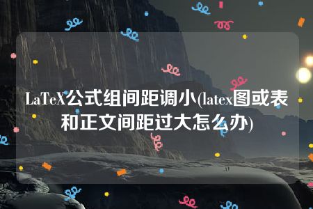 LaTeX公式组间距调小(latex图或表和正文间距过大怎么办)