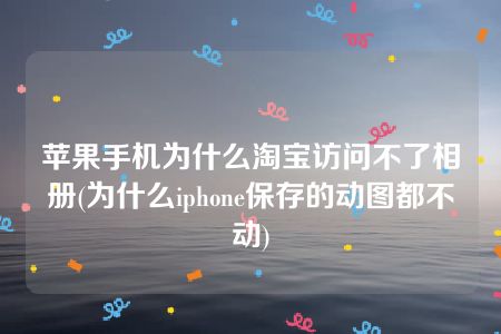 苹果手机为什么淘宝访问不了相册(为什么iphone保存的动图都不动)