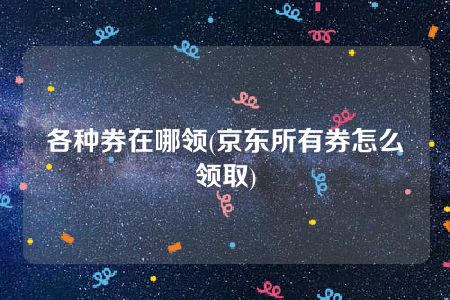 各种券在哪领(京东所有券怎么领取)