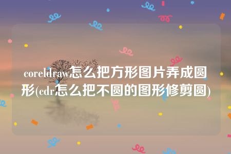 coreldraw怎么把方形图片弄成圆形(cdr怎么把不圆的图形修剪圆)